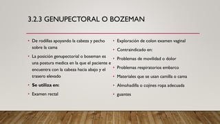 3.2.3 GENUPECTORAL O BOZEMAN
• De rodillas apoyando la cabeza y pecho
sobre la cama
• La posición genupectorial o boseman es
una postura medica en la que el paciente e
encuentra con la cabeza hacia abajo y el
trasero elevado
• Se utiliza en:
• Examen rectal
• Exploración de colon examen vaginal
• Contraindicado en:
• Problemas de movilidad o dolor
• Problemas respiratorios embarco
• Materiales que se usan camilla o cama
• Almohadilla o cojines ropa adecuada
• guantes
 