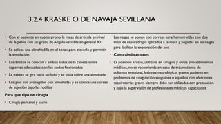 3.2.4 KRASKE O DE NAVAJA SEVILLANA
• Con el paciente en cubito prono, la mesa de articula en nivel
de la pelvis con un grado de Angulo variable en general 90°
• Se coloca una almohadilla en el tórax para elevarlo y permitir
la ventilación
• Los brazos se colocan a ambos lados de la cabeza sobre
soportes adecuados con los codos flexionados
• La cabeza se gira hacia un lado y se sitúa sobre una almohada
• Los pies son protegidos con almohadas y se coloca una correa
de sujeción bajo las rodillas
Para que tipo de cirugía
• Cirugía peri anal y sacro
• Las nalgas se ponen con correas para hemorroides con dos
tiros de esparadrapo aplicados a la mesa y pegadas en las nalgas
para facilitar la exploración del ano
• Contraindicaciones
• La posición kraske, utilizada en cirugías y otros procedimientos
médicos, no se recomienda en caso de traumatismo de
columna vertebral, lesiones neurológicas graves, paciente en
problemas de coagulación sanguínea o aquellos con afecciones
respiratorias graves siempre debe ser utilizadas con precaución
y bajo la supervisión de profesionales médicos capacitados
 