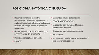 POSICIÓN ANATÓMICA O ERGUIDA
• El cuerpo humano se encuentra
verticalmente con los pies separados a 15
grados dirigidos hacia adelante y los brazos a
los lados del cuerpo manos en pronación
cabeza recta
• PARA QUETIPO DE PROCEDIIENTO O
INTERVENCIONES SE UTILIZA
✓ Definición de los planos corporales
✓ Rayos X
✓ Enseñanza y estudio de la anatomía
• CONTRAINDICACIONES
✓ En pacientes con ciertos problemas de
hipotensión o cardiacos
✓ En pacientes bajo efectos de anestesia
• MATERIALES
✓ No se necesita ningún arterial en especifico
para adoptar esta posición
 