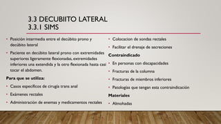 3.3 DECUBIITO LATERAL
3.3.1 SIMS
• Posición intermedia entre el decúbito prono y
decúbito lateral
• Paciente en decúbito lateral prono con extremidades
superiores ligeramente flexionadas, extremidades
inferiores una extendida y la otro flexionada hasta casi
tocar el abdomen.
Para que se utiliza:
• Casos específicos de cirugía trans anal
• Exámenes rectales
• Administración de enemas y medicamentos rectales
• Colocacion de sondas rectales
• Facilitar el drenaje de secreciones
Contraindicado
• En personas con discapacidades
• Fracturas de la columna
• Fracturas de miembros inferiores
• Patologías que tengan esta contraindicación
Materiales
• Almohadas
 