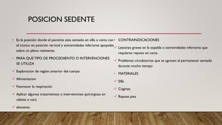 POSICION SEDENTE
• Es la posición donde el paciente esta sentado en silla o cama con
el tronco en posición vertical y extremidades inferiores apoyadas
sobre un plano resistente.
• PARA QUE TIPO DE PROCEDIIENTO O INTERVENCIONES
SE UTILIZA
✓ Exploracion de región anterior del cuerpo
✓ Alimentacion
✓ Favorecer la respiración
✓ Aplicar algunos tratamientos o intervencines quirúrgicas en
cabeza o cara
✓ descanso
• CONTRAINDICACIONES
✓ Lesiones graves en la espalda o extremidades inferiores que
requieran reposo en cama
✓ Problemas circulatorios que se agraven al permanecer sentado
durante mucho tiempo
• MATERIALES
✓ Silla
✓ Cogines
✓ Reposa pies
 