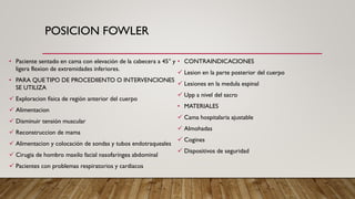 POSICION FOWLER
• Paciente sentado en cama con elevación de la cabecera a 45° y
ligera flexion de extremidades inferiores.
• PARA QUETIPO DE PROCEDIIENTO O INTERVENCIONES
SE UTILIZA
✓ Exploracion física de región anterior del cuerpo
✓ Alimentacion
✓ Disminuir tensión muscular
✓ Reconstruccion de mama
✓ Alimentacion y colocación de sondas y tubos endotraqueales
✓ Cirugia de hombro maxilo facial nasofaríngea abdominal
✓ Pacientes con problemas respiratorios y cardiacos
• CONTRAINDICACIONES
✓ Lesion en la parte posterior del cuerpo
✓ Lesiones en la medula espinal
✓ Upp a nivel del sacro
• MATERIALES
✓ Cama hospitalaria ajustable
✓ Almohadas
✓ Cogines
✓ Dispositivos de seguridad
 