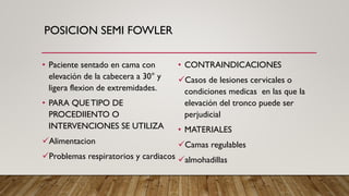 POSICION SEMI FOWLER
• Paciente sentado en cama con
elevación de la cabecera a 30° y
ligera flexion de extremidades.
• PARA QUETIPO DE
PROCEDIIENTO O
INTERVENCIONES SE UTILIZA
✓Alimentacion
✓Problemas respiratorios y cardiacos
• CONTRAINDICACIONES
✓Casos de lesiones cervicales o
condiciones medicas en las que la
elevación del tronco puede ser
perjudicial
• MATERIALES
✓Camas regulables
✓almohadillas
 
