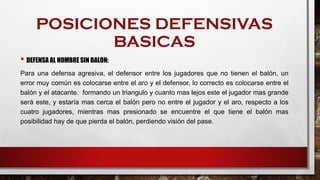 POSICIONES DEFENSIVAS
BASICAS
• DEFENSA AL HOMBRE SIN BALON:
Para una defensa agresiva, el defensor entre los jugadores que no tienen el balón, un
error muy común es colocarse entre el aro y el defensor, lo correcto es colocarse entre el
balón y el atacante. formando un triangulo y cuanto mas lejos este el jugador mas grande
será este, y estaría mas cerca el balón pero no entre el jugador y el aro, respecto a los
cuatro jugadores, mientras mas presionado se encuentre el que tiene el balón mas
posibilidad hay de que pierda el balón, perdiendo visión del pase.
 