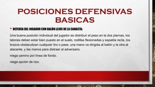 POSICIONES DEFENSIVAS
BASICAS
• DEFENSA DEL JUGADOR CON BALÓN LEJOS DE LA CANASTA:
Una buena posición individual del jugador es distribuir el peso en la dos piernas, los
talones deben estar bien puesto en el suelo, rodillas flexionadas y espalda recta, los
brazos obstaculizan cualquier tiro o pase, una mano va dirigida al balón y la otra al
atacante, y las manos para distraer al adversario.
niega camino por línea de fondo.
niega opción de rizo.
 