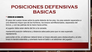 POSICIONES DEFENSIVAS
BASICAS
• CERCA DE LA CANASTA:
El peso del cuerpo recae sobre la parte delante de los pies, los pies estarán separados a
una distancia mayor que de los hombros, los brazos semiflexionados, separados del
tronco, y con las palmas de la mano hacia arriba.
el jugador debe estar alerta del tiro a la canasta.
mantendrá posición defensiva y distancia adecuada para que no sea superado
rápidamente.
para evitar el tiro, el defensor deberá tener un brazo elevado para obstaculizarlo y el otro
brazo lo tendrá extendido y orientado hacia el balón o el abdomen del jugador.
 