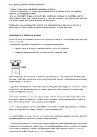 Por lo general, la llave tiene tres posiciones:
- reposo: la que ocupa cuando la introduces en el bloque
- contacto (¿accesorio?): la que le sigue inmediatamente y permite utilizar los sistemas
eléctricos y desbloquea el volante
- arranque (ignición): la que acciona el motor eléctrico de arranque produciendo un sonido
chisporroteante justo antes de que se active el motor de explosión; esta posición es transitoria
y, al soltar la llave, esta vuelve a la posición de contacto
Puede existir una cuarta posición, anterior a la de contacto: la de garaje, que permite el
desbloqueo del volante para maniobrar manualmente con el fin de aparcarlo.
Función de los Aros del Pistón de un Motor
Los aros de pistón son sellos en movimiento que mantienen la presión de combustión y proveen control de
aceite en el cilindro.
En un motor de automóvil los aros de pistón son básicamente de dos tipos :
El primer tipo es el de los aros superiores ventilados o aros de compresión.
El segundo tipo corresponde a los aros ventilados o de control de aceite.
La función principal del aro superior es mantener, actuando como un sello, las presiones de combustión
dentro del cilindro. Este aro mantiene la mezcla aire/combustible admitida arriba del pistón, permitiéndole
comprimirla para su encendido.
El segundo aro de compresión, o intermedio, no solamente ayuda a sellar los gases de combustión sino que
también barre hacia abajo el exceso de lubricante en la pared del cilindro, ayudando al aro de aceite a
cumplir correctamente su función.
El tercer aro, usualmente uno por pistón, es usado para controlar la lubricación del cilindro, manteniendo
una película "medida" de aceite sobre su pared, justo la necesaria, y barriendo el exceso hacia el cárter a
través del área de ventilación y las ranuras de drenaje del pistón.
Los tipo rectangular, de cara abarrilada, cónico torsional invertido, limpiador y trpezoidal, son, entre otros,
los aros de compresión utilizados en los motores de automóviles actuales.
Los aros de fundición gris, se proveen con un revestimiento de fosfato que ayuda a su lubricación durante la
puesta en marcha inicial y previene el óxido durante el almacenaje.
La fundición de alta resistencia o nodular, que conjuntamente con un revestimiento de cromo o molibdeno,
resulta especialmente adecuada para los motores diesel turbocargados y muchos de los altamente exigidos
cuatro cilindros automotrices actuales. El aro de compresión de acero inoxidable cromado se utiliza en
motores que operan bajo elevadas cargas y altas temperaturas.
 