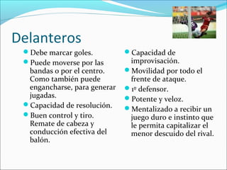 Delanteros
Debe marcar goles.
Puede moverse por las

bandas o por el centro.
Como también puede
engancharse, para generar
jugadas.
Capacidad de resolución.
Buen control y tiro.
Remate de cabeza y
conducción efectiva del
balón.

Capacidad de

improvisación.
Movilidad por todo el
frente de ataque.
1º defensor.
Potente y veloz.
Mentalizado a recibir un
juego duro e instinto que
le permita capitalizar el
menor descuido del rival.

 