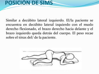 POSICIÓN DE SIMS
Similar a decúbito lateral izquierdo. El/la paciente se
encuentra en decúbito lateral izquierdo con el muslo
derecho flexionado, el brazo derecho hacia delante y el
brazo izquierdo queda detrás del cuerpo. El peso recae
sobre el tórax del/ de la paciente.
 