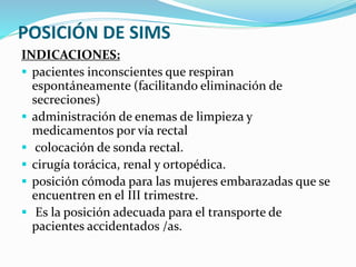 POSICIÓN DE SIMS
INDICACIONES:
 pacientes inconscientes que respiran
espontáneamente (facilitando eliminación de
secreciones)
 administración de enemas de limpieza y
medicamentos por vía rectal
 colocación de sonda rectal.
 cirugía torácica, renal y ortopédica.
 posición cómoda para las mujeres embarazadas que se
encuentren en el III trimestre.
 Es la posición adecuada para el transporte de
pacientes accidentados /as.
 