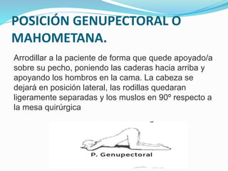 POSICIÓN GENUPECTORAL O
MAHOMETANA.
Arrodillar a la paciente de forma que quede apoyado/a
sobre su pecho, poniendo las caderas hacia arriba y
apoyando los hombros en la cama. La cabeza se
dejará en posición lateral, las rodillas quedaran
ligeramente separadas y los muslos en 90º respecto a
la mesa quirúrgica
 
