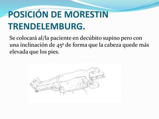 POSICIÓN DE MORESTIN
TRENDELEMBURG.
Se colocará al/la paciente en decúbito supino pero con
una inclinación de 45º de forma que la cabeza quede más
elevada que los pies.
 