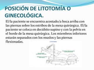 POSICIÓN DE LITOTOMÍA O
GINECOLÓGICA.
El/la paciente se encuentra acostado/a boca arriba con
las piernas sobre los estribos de la mesa quirúrgica. El/la
paciente se coloca en decúbito supino y con la pelvis en
el borde de la mesa quirúrgica. Los miembros inferiores
estarán separados con los muslos y las piernas
flexionadas.
 