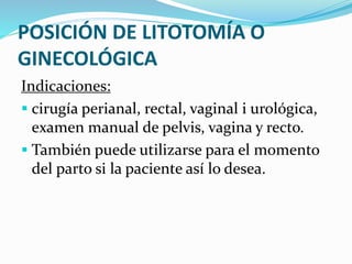 POSICIÓN DE LITOTOMÍA O
GINECOLÓGICA
Indicaciones:
 cirugía perianal, rectal, vaginal i urológica,
examen manual de pelvis, vagina y recto.
 También puede utilizarse para el momento
del parto si la paciente así lo desea.
 