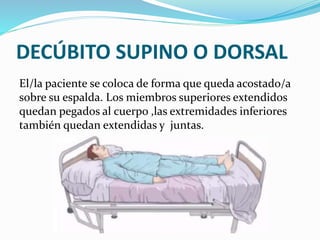 DECÚBITO SUPINO O DORSAL
El/la paciente se coloca de forma que queda acostado/a
sobre su espalda. Los miembros superiores extendidos
quedan pegados al cuerpo ,las extremidades inferiores
también quedan extendidas y juntas.
 