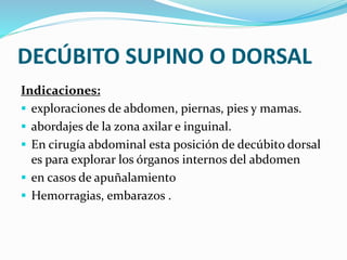 DECÚBITO SUPINO O DORSAL
Indicaciones:
 exploraciones de abdomen, piernas, pies y mamas.
 abordajes de la zona axilar e inguinal.
 En cirugía abdominal esta posición de decúbito dorsal
es para explorar los órganos internos del abdomen
 en casos de apuñalamiento
 Hemorragias, embarazos .
 