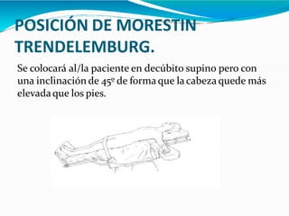 POSICIÓN DE MORESTIN
TRENDELEMBURG.
Se colocará al/la paciente en decúbito supino pero con
una inclinación de 45º de forma que lacabeza quede más
elevadaque los pies.
 