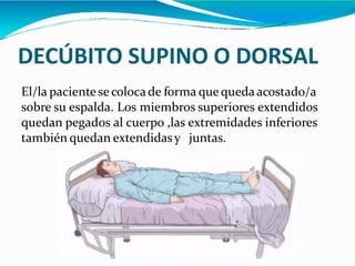 DECÚBITO SUPINO O DORSAL
El/la paciente se coloca de forma que quedaacostado/a
sobre su espalda. Los miembros superiores extendidos
quedan pegados al cuerpo ,las extremidades inferiores
también quedan extendidasy juntas.
 