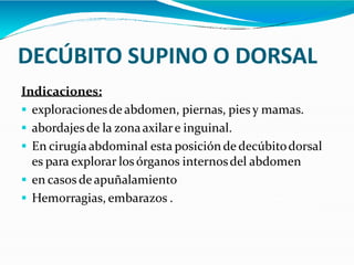 DECÚBITO SUPINO O DORSAL
Indicaciones:
 exploracionesde abdomen, piernas, pies y mamas.
 abordajesde la zonaaxilare inguinal.
 En cirugíaabdominal esta posiciónde decúbitodorsal
es para explorar losórganos internosdel abdomen
 en casos de apuñalamiento
 Hemorragias, embarazos .
 