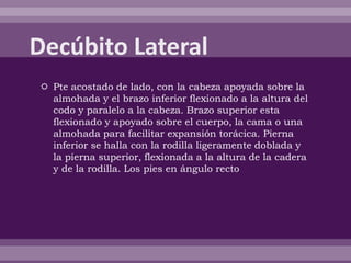  Pte acostado de lado, con la cabeza apoyada sobre la
almohada y el brazo inferior flexionado a la altura del
codo y paralelo a la cabeza. Brazo superior esta
flexionado y apoyado sobre el cuerpo, la cama o una
almohada para facilitar expansión torácica. Pierna
inferior se halla con la rodilla ligeramente doblada y
la pierna superior, flexionada a la altura de la cadera
y de la rodilla. Los pies en ángulo recto
 