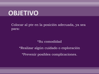 Colocar al pte en la posición adecuada, ya sea
para:
*Su comodidad
*Realizar algún cuidado o exploración
*Prevenir posibles complicaciones.
 