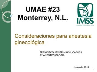 Consideraciones para anestesia
ginecológica
Junio de 2014
UMAE #23
Monterrey, N.L.
1
FRANCISCO JAVIER MACHUCA VIGIL
R2 ANESTESIOLOGIA
 