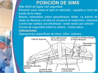 COMPANY LOGO
www.themegallery.com
POSICIÓN DE SIMS
Más difícil de lograr con seguridad.
Paciente yace sobre el lado no afectado - espalda a nivel del
borde de la mesa.
Brazos extendidos sobre apoyabrazos doble. La pierna de
abajo se flexiona y la otra se conserva en extensión, colocand
o entre las rodillas una almohada - evitar lesión por presión.
Correa de seguridad sobre la cadera - cresta iliaca.
Indicaciones:
Operaciones específicas de tórax, riñón, uréteres.
 