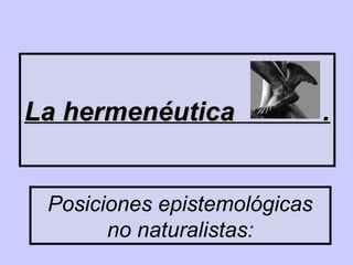 Posiciones epistemológicas
no naturalistas:
La hermenéutica .La hermenéutica .
 