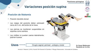 Variaciones posición supina
Posiciones quirúrgicas
Dr. Dreyer Maldonado
Residente de 1er Año
Posición de litotomía
• Posición decúbito dorsal
• Las nalgas del paciente deben sobresalir
cerca de 3 cm, del borde de la mesa.
• Las piernas se mantienen suspendidas en
soportes como estribos
• Las rodillas no pueden caerse lateralmente,
podrían luxarse
Cirugía vaginal, perineal , urología y rectal
Usos
Hernánz F, Rabanal J (2019). Posición Del Paciente En Quirófano Y Riesgos Relacionados. Universidad de Cantabria.
 