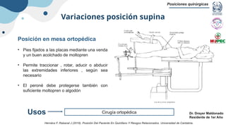Variaciones posición supina
Posiciones quirúrgicas
Dr. Dreyer Maldonado
Residente de 1er Año
Posición en mesa ortopédica
• Pies fijados a las placas mediante una venda
y un buen acolchado de moltopren
• Permite traccionar , rotar, aducir o abducir
las extremidades inferiores , según sea
necesario
• El peroné debe protegerse también con
suficiente moltopren o algodón
Cirugía ortopédica
Usos
Hernánz F, Rabanal J (2019). Posición Del Paciente En Quirófano Y Riesgos Relacionados. Universidad de Cantabria.
 