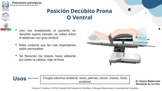 Posición Decúbito Prona
O Ventral
Posiciones quirúrgicas
Dr. Dreyer Maldonado
Residente de 1er Año
 Una vez anestesiado el paciente en
decúbito supino (dorsal), se voltea sobre
el abdomen con gran lentitud
 Debe cuidarse que las vías respiratorias
estén permeables
 Se flexionan los brazos hacia adelante
por sobre la cabeza, bajo el tórax
Cirugía columna vertebral, recto, piernas, cóccix, cráneo, tórax
posterior
Usos
Hernánz F, Rabanal J (2019). Posición Del Paciente En Quirófano Y Riesgos Relacionados. Universidad de Cantabria.
 