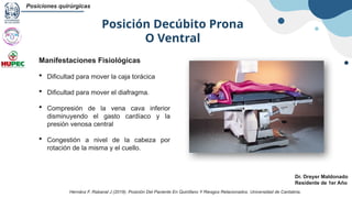 Posición Decúbito Prona
O Ventral
Posiciones quirúrgicas
Dr. Dreyer Maldonado
Residente de 1er Año
Manifestaciones Fisiológicas
 Dificultad para mover la caja torácica
 Dificultad para mover el diafragma.
 Compresión de la vena cava inferior
disminuyendo el gasto cardíaco y la
presión venosa central
 Congestión a nivel de la cabeza por
rotación de la misma y el cuello.
Hernánz F, Rabanal J (2019). Posición Del Paciente En Quirófano Y Riesgos Relacionados. Universidad de Cantabria.
 