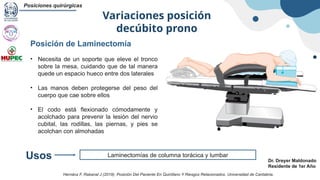 Variaciones posición
decúbito prono
Posiciones quirúrgicas
Dr. Dreyer Maldonado
Residente de 1er Año
Laminectomías de columna torácica y lumbar
Usos
Posición de Laminectomía
• Necesita de un soporte que eleve el tronco
sobre la mesa, cuidando que de tal manera
quede un espacio hueco entre dos laterales
• Las manos deben protegerse del peso del
cuerpo que cae sobre ellos
• El codo está flexionado cómodamente y
acolchado para prevenir la lesión del nervio
cubital, las rodillas, las piernas, y pies se
acolchan con almohadas
Hernánz F, Rabanal J (2019). Posición Del Paciente En Quirófano Y Riesgos Relacionados. Universidad de Cantabria.
 