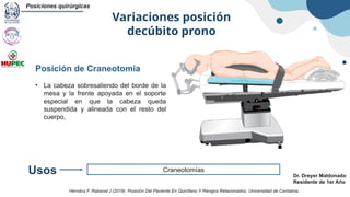 Variaciones posición
decúbito prono
Posiciones quirúrgicas
Dr. Dreyer Maldonado
Residente de 1er Año
Craneotomías
Usos
Posición de Craneotomía
• La cabeza sobresaliendo del borde de la
mesa y la frente apoyada en el soporte
especial en que la cabeza queda
suspendida y alineada con el resto del
cuerpo,
Hernánz F, Rabanal J (2019). Posición Del Paciente En Quirófano Y Riesgos Relacionados. Universidad de Cantabria.
 