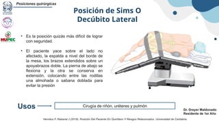 Posición de Sims O
Decúbito Lateral
Posiciones quirúrgicas
Dr. Dreyer Maldonado
Residente de 1er Año
Cirugía de riñón, uréteres y pulmón
Usos
• Es la posición quizás más difícil de lograr
con seguridad.
• El paciente yace sobre el lado no
afectado, la espalda a nivel del borde de
la mesa, los brazos extendidos sobre un
apoyabrazos doble. La pierna de abajo se
flexiona y la otra se conserva en
extensión, colocando entre las rodillas
una almohada o sabana doblada para
evitar la presión
Hernánz F, Rabanal J (2019). Posición Del Paciente En Quirófano Y Riesgos Relacionados. Universidad de Cantabria.
 