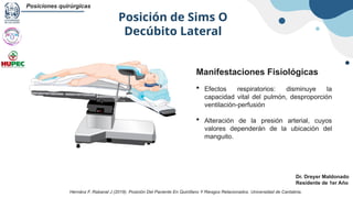 Posición de Sims O
Decúbito Lateral
Posiciones quirúrgicas
Dr. Dreyer Maldonado
Residente de 1er Año
Manifestaciones Fisiológicas
 Efectos respiratorios: disminuye la
capacidad vital del pulmón, desproporción
ventilación-perfusión
 Alteración de la presión arterial, cuyos
valores dependerán de la ubicación del
manguito.
Hernánz F, Rabanal J (2019). Posición Del Paciente En Quirófano Y Riesgos Relacionados. Universidad de Cantabria.
 