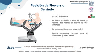 Posición de Flowers o
Sentado
Posiciones quirúrgicas
Dr. Dreyer Maldonado
Residente de 1er Año
 Es muy poco usada
 La mesa se quiebra a nivel de rodillas y
caderas. Las rodillas se apoyan por una
almohada
 La cabeza se fija con una pinza estéril
 Brazos suavemente cruzados sobre el
abdomen o fijos con apoyo
Cirugía de columna cervical posterior, craneotomía posterior y
procedimientos en boca y cara
Usos
Hernánz F, Rabanal J (2019). Posición Del Paciente En Quirófano Y Riesgos Relacionados. Universidad de Cantabria.
 