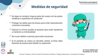 Medidas de seguridad
Posiciones quirúrgicas
Dr. Dreyer Maldonado
Residente de 1er Año
 No dejar en contacto ninguna parte del cuerpo con las partes
metálicas o superficies sin protección
 Proteger las tablas para los brazos para evitar hiperextensión
y lesiones musculares
 Exponer lo mínimo posible al paciente para evitar hipotermia
y mantener su individualidad
 No cruzar tobillos ni piernas para evitar oclusiones
 Si el paciente se coloca en decúbito ventral, el tórax debe
liberarse de presión para facilitar su respiración
Hernánz F, Rabanal J (2019). Posición Del Paciente En Quirófano Y Riesgos Relacionados. Universidad de Cantabria.
 