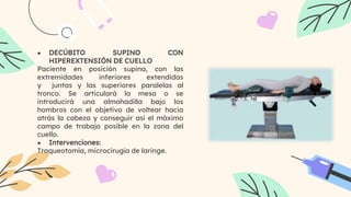 ● DECÚBITO SUPINO CON
HIPEREXTENSIÓN DE CUELLO
Paciente en posición supina, con las
extremidades inferiores extendidas
y juntas y las superiores paralelas al
tronco. Se articulará la mesa o se
introducirá una almohadilla bajo los
hombros con el objetivo de voltear hacia
atrás la cabeza y conseguir así el máximo
campo de trabajo posible en la zona del
cuello.
● Intervenciones:
Traqueotomía, microcirugía de laringe.
 
