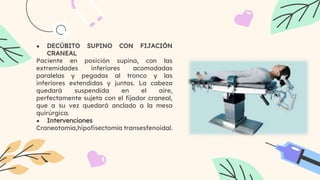 ● DECÚBITO SUPINO CON FIJACIÓN
CRANEAL
Paciente en posición supina, con las
extremidades inferiores acomodadas
paralelas y pegadas al tronco y las
inferiores extendidas y juntas. La cabeza
quedará suspendida en el aire,
perfectamente sujeta con el fijador craneal,
que a su vez quedará anclado a la mesa
quirúrgica.
● Intervenciones
Craneotomía,hipofisectomía transesfenoidal.
 