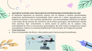 ● DECÚBITO SUPINO CON TRACCIÓN DE EXTREMIDADES INFERIORES EN 180º
● El paciente descansa en posición supina, con la cabeza y ambas extremidades
superiores perfectamente acomodadas (bien sobre él o sobre apoyabrazos, para
facilitar el acceso a vías venosas periféricas). Las extremidades inferiores se fijarán
a las botas de las barras de contratiro de la mesa quirúrgica. Normalmente resulta
más práctico fijar únicamente a dicha barra la pierna de la cadera rota,
acomodando la otra a una pernera ginecológica. De este modo conseguimos mayor
comodidad y mejorar la maniobrabilidad del intensificador de imágenes portátil.
● Intervenciones
● Clavo intramedular de fémur, clavo-placa para fracturas pertrocantéreas.
 