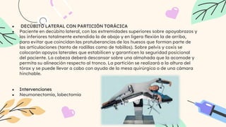 ● DECÚBITO LATERAL CON PARTICIÓN TORÁCICA
● Paciente en decúbito lateral, con las extremidades superiores sobre apoyabrazos y
las inferiores totalmente extendida la de abajo y en ligera flexión la de arriba,
para evitar que coincidan las protuberancias de los huesos que forman parte de
las articulaciones (tanto de rodillas como de tobillos). Sobre pelvis y coxis se
colocarán apoyos laterales que estabilicen y garanticen la seguridad posicional
del paciente. La cabeza deberá descansar sobre una almohada que la acomode y
permita su alineación respecto al tronco. La partición se realizará a la altura del
tórax y se puede llevar a cabo con ayuda de la mesa quirúrgica o de una cámara
hinchable.
● Intervenciones
● Neumonectomía, lobectomía
 