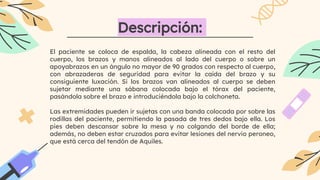 El paciente se coloca de espalda, la cabeza alineada con el resto del
cuerpo, los brazos y manos alineados al lado del cuerpo o sobre un
apoyabrazos en un ángulo no mayor de 90 grados con respecto al cuerpo,
con abrazaderas de seguridad para evitar la caída del brazo y su
consiguiente luxación. Si los brazos van alineados al cuerpo se deben
sujetar mediante una sábana colocada bajo el tórax del paciente,
pasándola sobre el brazo e introduciéndola bajo la colchoneta.
Las extremidades pueden ir sujetas con una banda colocada por sobre las
rodillas del paciente, permitiendo la pasada de tres dedos bajo ella. Los
pies deben descansar sobre la mesa y no colgando del borde de ella;
además, no deben estar cruzados para evitar lesiones del nervio peroneo,
que está cerca del tendón de Aquiles.
Descripción:
 