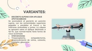 VARIANTES:
● DECÚBITO SUPINO CON APLIQUE
APOYACABEZAS
Se acomodará al paciente en posición
supina, con las extremidades superiores
pegadas y paralelas al tronco y las
inferiores extendidas y juntas. La cabeza
se apoyará sobre el aplique destinado a
tal fin, que normal-mente tiene forma de
rosco acolchado
● Intervenciones:
● Timpanoplastia, estapedectomía,
desprendimiento de retina, catarata,
pterigión, glaucoma.
 