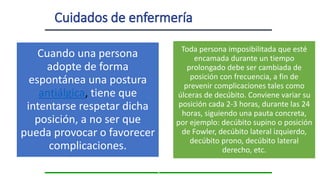z
Cuando una persona
adopte de forma
espontánea una postura
antiálgica, tiene que
intentarse respetar dicha
posición, a no ser que
pueda provocar o favorecer
complicaciones.
Toda persona imposibilitada que esté
encamada durante un tiempo
prolongado debe ser cambiada de
posición con frecuencia, a fin de
prevenir complicaciones tales como
úlceras de decúbito. Conviene variar su
posición cada 2-3 horas, durante las 24
horas, siguiendo una pauta concreta,
por ejemplo: decúbito supino o posición
de Fowler, decúbito lateral izquierdo,
decúbito prono, decúbito lateral
derecho, etc.
 