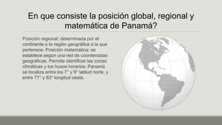 Posición regional: determinada por el
continente o la región geográfica a la que
pertenece. Posición matemática: se
establece según una red de coordenadas
geográficas. Permite identificar las zonas
climáticas y los husos horarios. Panamá
se localiza entre los 7° y 9° latitud norte, y
entre 77° y 83° longitud oeste.
En que consiste la posición global, regional y
matemática de Panamá?
 