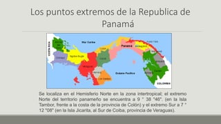 Los puntos extremos de la Republica de
Panamá
Se localiza en el Hemisferio Norte en la zona intertropical; el extremo
Norte del territorio panameño se encuentra a 9 ° 38 "46". (en la Isla
Tambor, frente a la costa de la provincia de Colón) y el extremo Sur a 7 °
12 "08" (en la Isla Jicarita, al Sur de Coiba, provincia de Veraguas).
 
