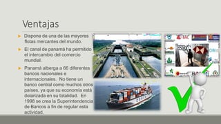 Ventajas
 Dispone de una de las mayores
flotas mercantes del mundo.
 El canal de panamá ha permitido
el intercambio del comercio
mundial.
 Panamá alberga a 66 diferentes
bancos nacionales e
internacionales. No tiene un
banco central como muchos otros
países, ya que su economía está
dolarizada en su totalidad. En
1998 se crea la Superintendencia
de Bancos a fin de regular esta
actividad.
 