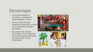 Desventajas
 Ha proporcionado el
aumento y contagio de
enfermedades y vicios.
 Se han distorsionado
nuestras costumbres, ya sea
por la migración interna o
extranjero.
 Se pierden los valores
nacionales con la influencia
de muchos grupos humanos
de otras razas y otras
nacionales.
 