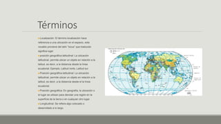 Términos
Localización: El término localización hace
referencia a una ubicación en el espacio, este
vocablo proviene del latín “locus” que traducido
significa lugar
posición geográfica latitudinal: La ubicación
latitudinal, permite ubicar un objeto en relación a la
latitud, es decir, a la distancia desde la línea
ecuatorial. Ejemplo, Latitud norte, Latitud sur.
Posición geográfica latitudinal: La ubicación
latitudinal, permite ubicar un objeto en relación a la
latitud, es decir, a la distancia desde el la línea
ecuatorial.
Posición geográfica: En geografía, la ubicación o
el lugar se utilizan para denotar una región en la
superficie de la tierra o en cualquier otro lugar.
Longitudinal: Se refiere algo colocado o
desarrollado a lo largo.
 